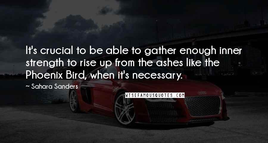 Sahara Sanders quotes: It's crucial to be able to gather enough inner strength to rise up from the ashes like the Phoenix Bird, when it's necessary.