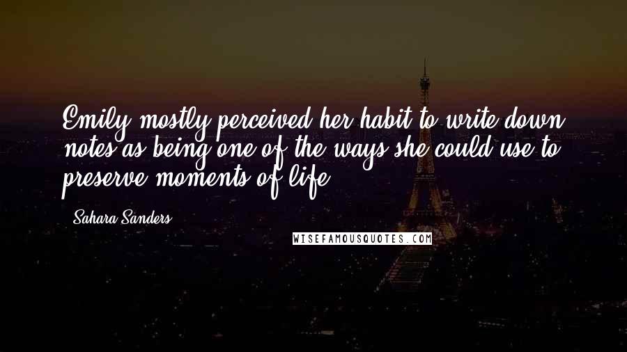 Sahara Sanders quotes: Emily mostly perceived her habit to write down notes as being one of the ways she could use to preserve moments of life. Sahara Sanders quotes: Emily mostly perceived her habit to write down notes as being one of the ways she could use to preserve moments of life.