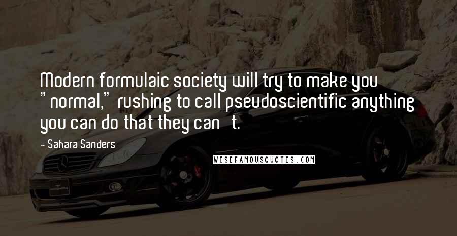 Sahara Sanders quotes: Modern formulaic society will try to make you "normal," rushing to call pseudoscientific anything you can do that they can't. Sahara Sanders quotes: Modern formulaic society will try to make you "normal," rushing to call pseudoscientific anything you can do that they can't.