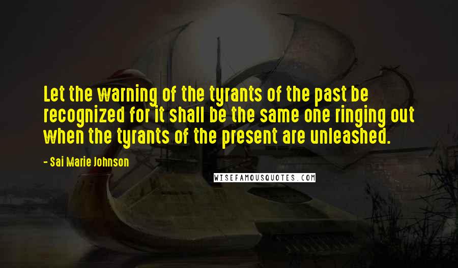 Sai Marie Johnson quotes: Let the warning of the tyrants of the past be recognized for it shall be the same one ringing out when the tyrants of the present are unleashed. Sai Marie Johnson quotes: Let the warning of the tyrants of the past be recognized for it shall be the same one ringing out when the tyrants of the present are unleashed.