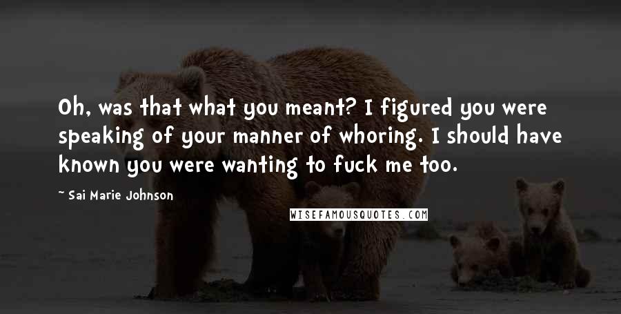 Sai Marie Johnson quotes: Oh, was that what you meant? I figured you were speaking of your manner of whoring. I should have known you were wanting to fuck me too. Sai Marie Johnson quotes: Oh, was that what you meant? I figured you were speaking of your manner of whoring. I should have known you were wanting to fuck me too.