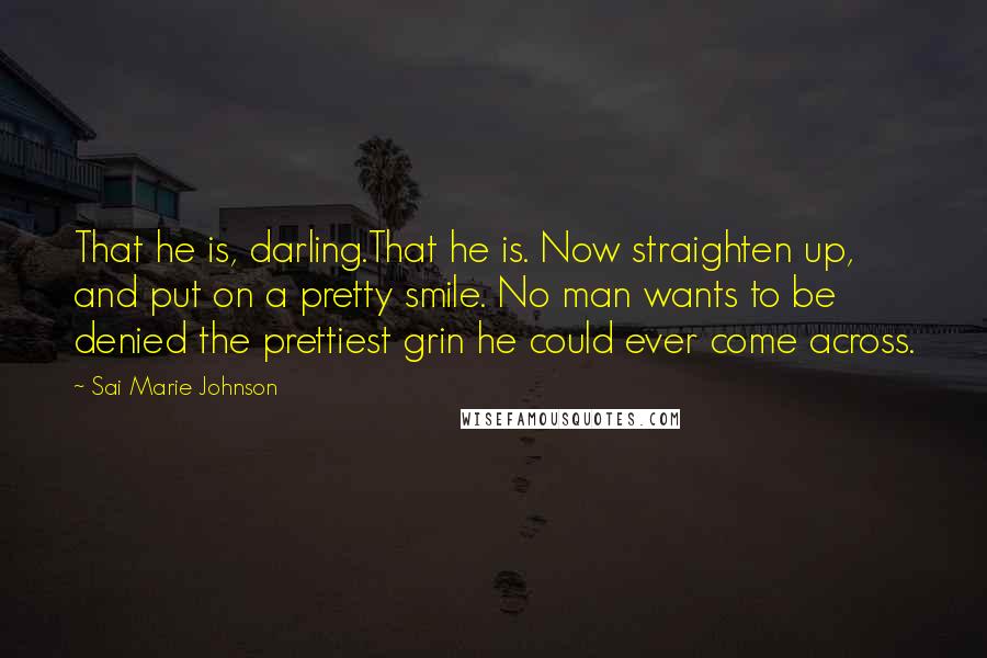 Sai Marie Johnson quotes: That he is, darling.That he is. Now straighten up, and put on a pretty smile. No man wants to be denied the prettiest grin he could ever come across. Sai Marie Johnson quotes: That he is, darling.That he is. Now straighten up, and put on a pretty smile. No man wants to be denied the prettiest grin he could ever come across.