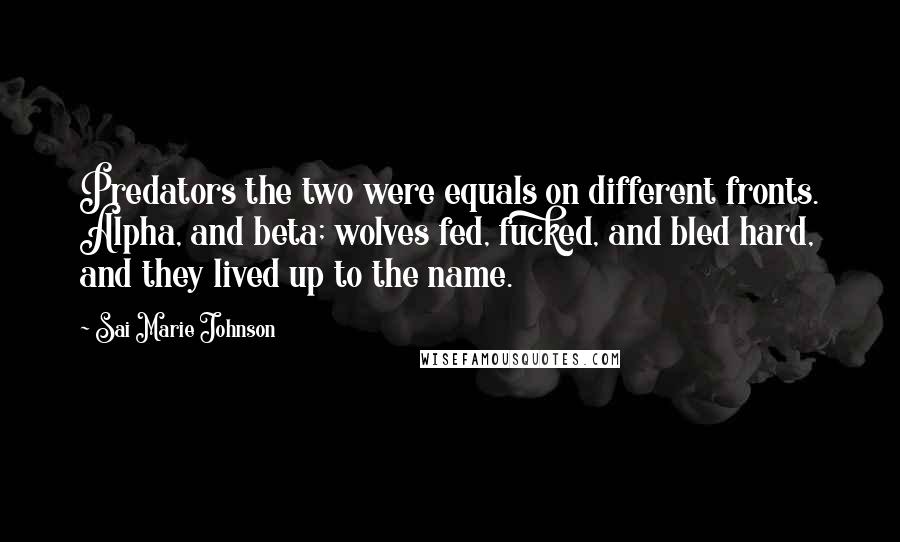 Sai Marie Johnson quotes: Predators the two were equals on different fronts. Alpha, and beta; wolves fed, fucked, and bled hard, and they lived up to the name. Sai Marie Johnson quotes: Predators the two were equals on different fronts. Alpha, and beta; wolves fed, fucked, and bled hard, and they lived up to the name.