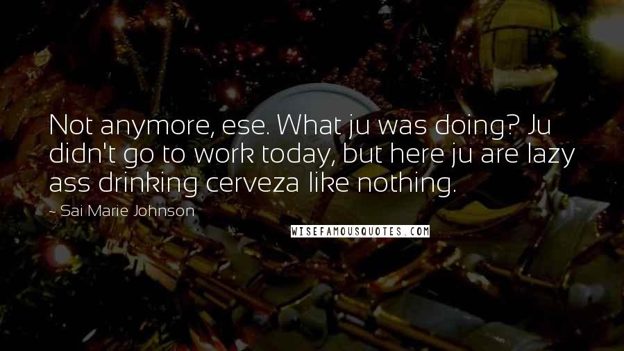 Sai Marie Johnson quotes: Not anymore, ese. What ju was doing? Ju didn't go to work today, but here ju are lazy ass drinking cerveza like nothing. Sai Marie Johnson quotes: Not anymore, ese. What ju was doing? Ju didn't go to work today, but here ju are lazy ass drinking cerveza like nothing.
