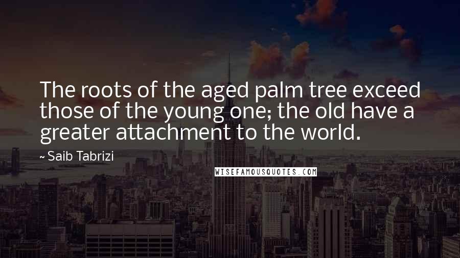 Saib Tabrizi quotes: The roots of the aged palm tree exceed those of the young one; the old have a greater attachment to the world. Saib Tabrizi quotes: The roots of the aged palm tree exceed those of the young one; the old have a greater attachment to the world.