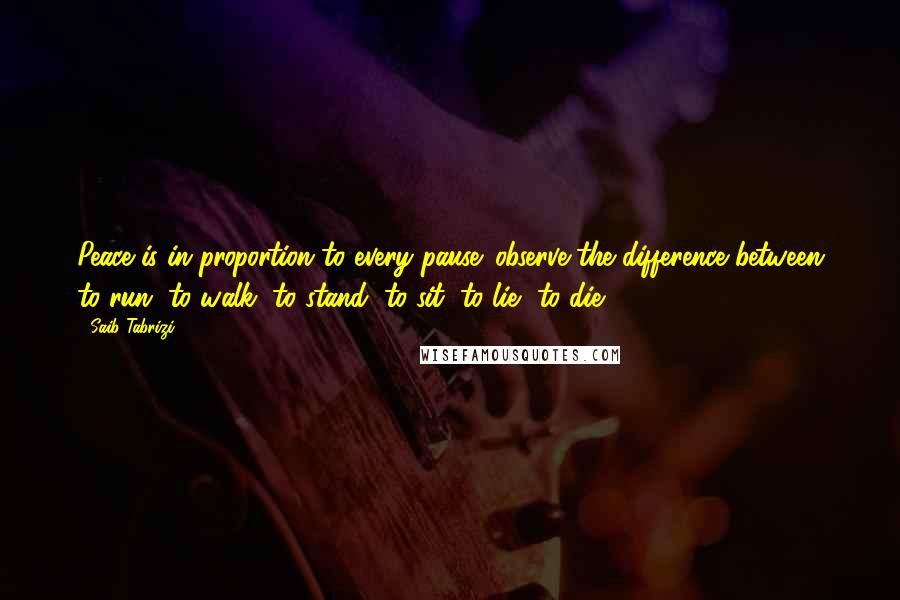Saib Tabrizi quotes: Peace is in proportion to every pause: observe the difference between to run, to walk, to stand, to sit, to lie, to die.