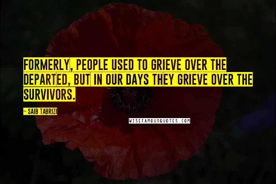 Saib Tabrizi quotes: Formerly, people used to grieve over the departed, but in our days they grieve over the survivors.