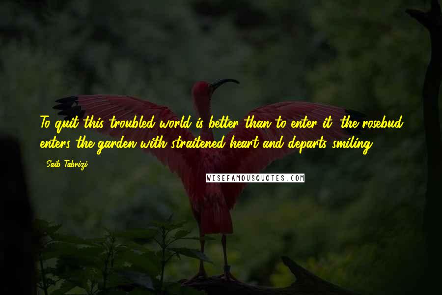 Saib Tabrizi quotes: To quit this troubled world is better than to enter it: the rosebud enters the garden with straitened heart and departs smiling. Saib Tabrizi quotes: To quit this troubled world is better than to enter it: the rosebud enters the garden with straitened heart and departs smiling.