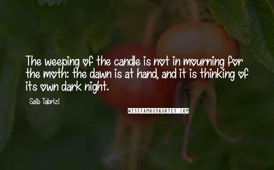 Saib Tabrizi quotes: The weeping of the candle is not in mourning for the moth: the dawn is at hand, and it is thinking of its own dark night. Saib Tabrizi quotes: The weeping of the candle is not in mourning for the moth: the dawn is at hand, and it is thinking of its own dark night.