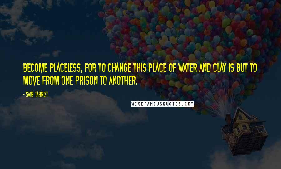 Saib Tabrizi quotes: Become placeless, for to change this place of water and clay is but to move from one prison to another.