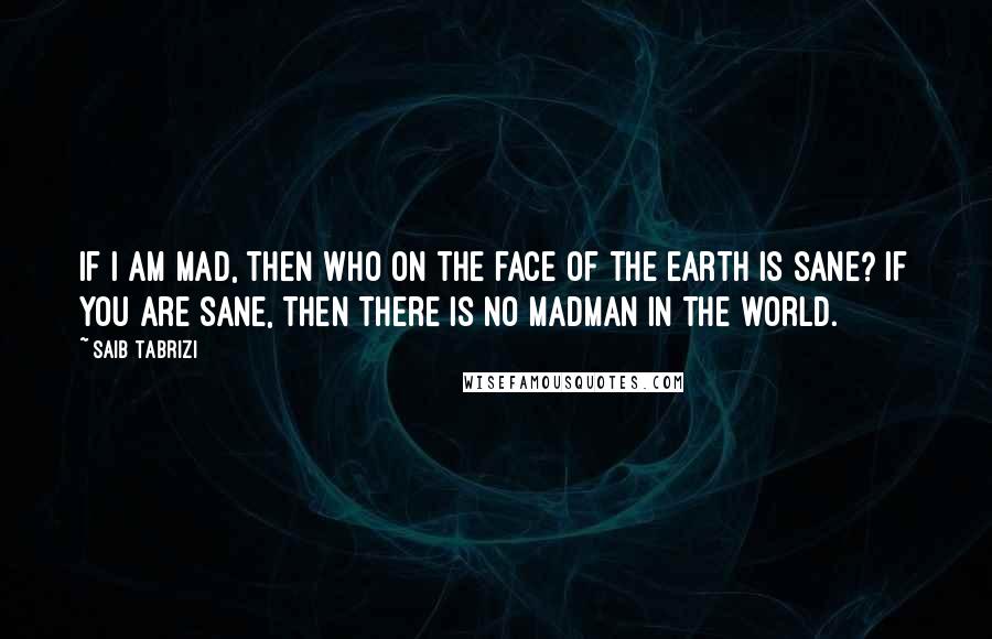 Saib Tabrizi quotes: If I am mad, then who on the face of the earth is sane? If you are sane, then there is no madman in the world. Saib Tabrizi quotes: If I am mad, then who on the face of the earth is sane? If you are sane, then there is no madman in the world.