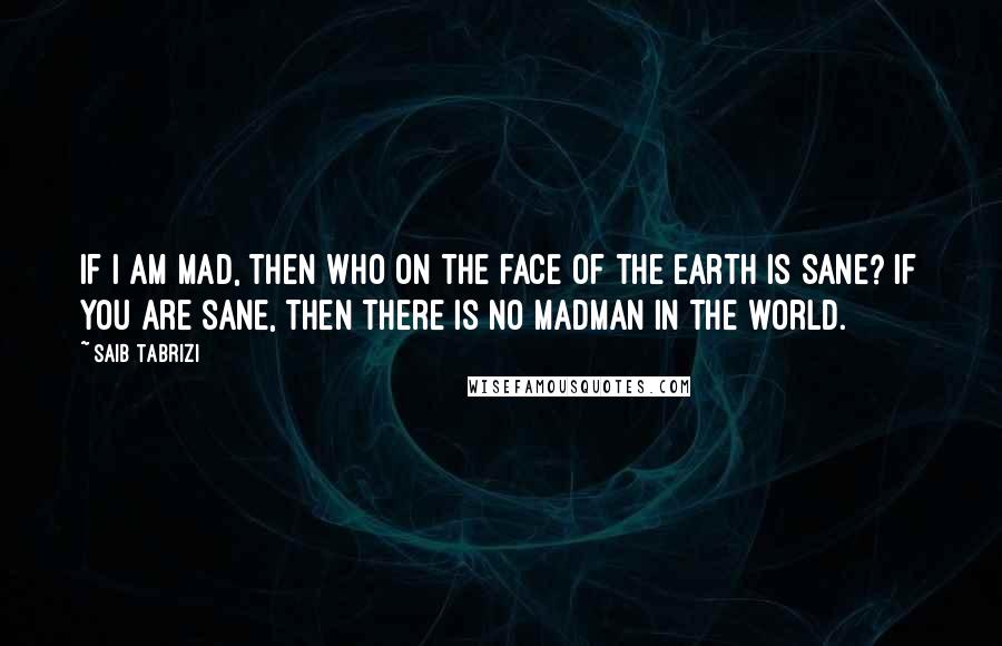 Saib Tabrizi quotes: If I am mad, then who on the face of the earth is sane? If you are sane, then there is no madman in the world.