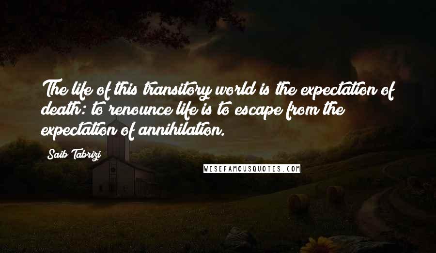 Saib Tabrizi quotes: The life of this transitory world is the expectation of death: to renounce life is to escape from the expectation of annihilation.