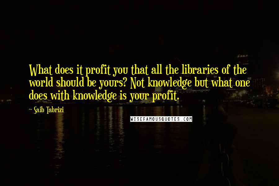 Saib Tabrizi quotes: What does it profit you that all the libraries of the world should be yours? Not knowledge but what one does with knowledge is your profit. Saib Tabrizi quotes: What does it profit you that all the libraries of the world should be yours? Not knowledge but what one does with knowledge is your profit.