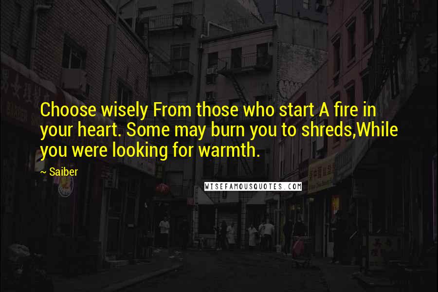 Saiber quotes: Choose wisely From those who start A fire in your heart. Some may burn you to shreds,While you were looking for warmth. Saiber quotes: Choose wisely From those who start A fire in your heart. Some may burn you to shreds,While you were looking for warmth.