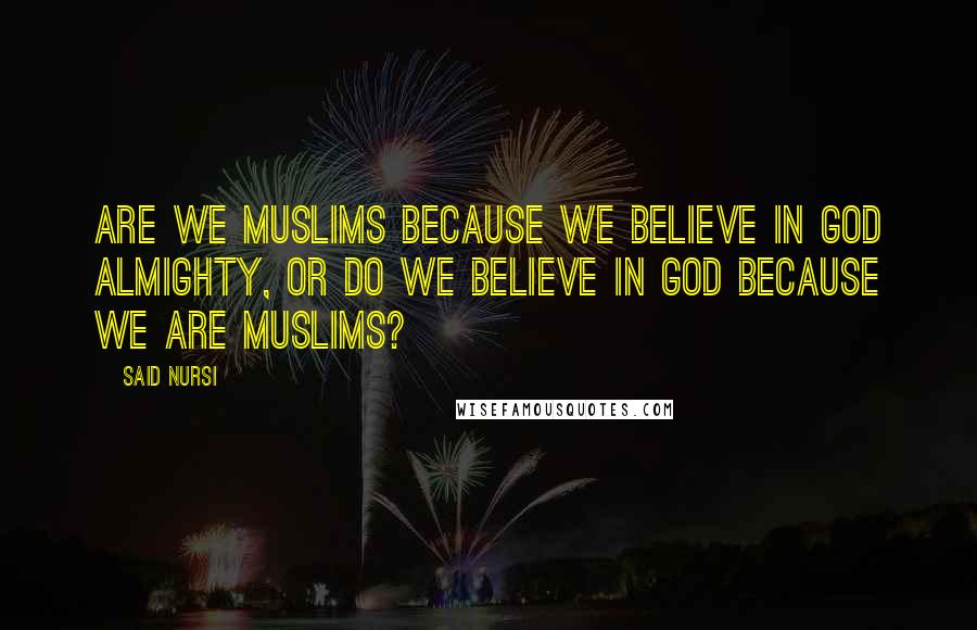 Said Nursi quotes: Are we Muslims because we believe in God Almighty, or do we believe in God because we are Muslims?