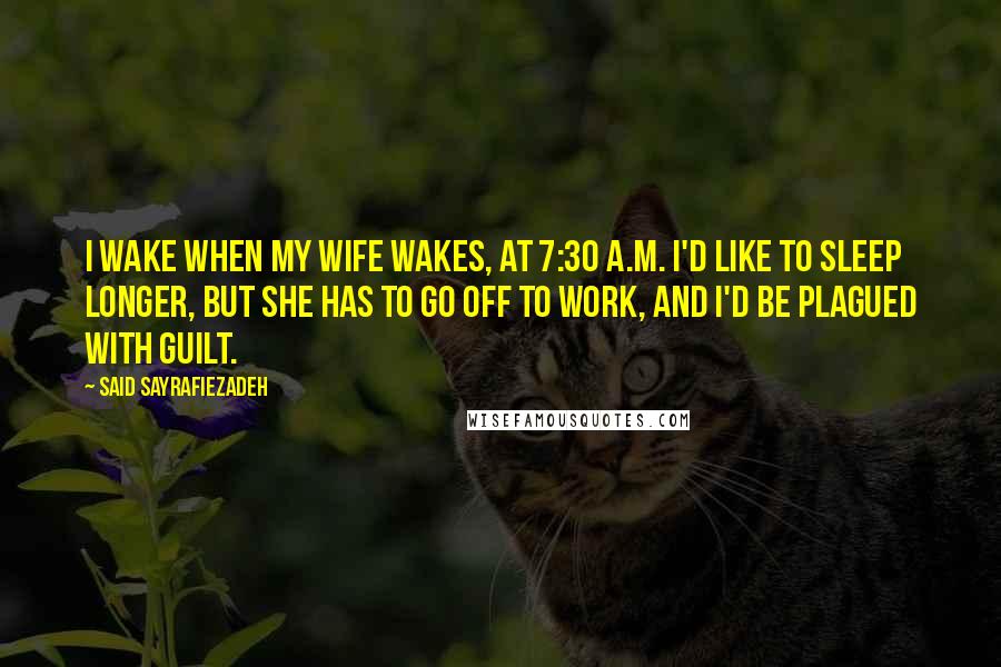 Said Sayrafiezadeh quotes: I wake when my wife wakes, at 7:30 A.M. I'd like to sleep longer, but she has to go off to work, and I'd be plagued with guilt. Said Sayrafiezadeh quotes: I wake when my wife wakes, at 7:30 A.M. I'd like to sleep longer, but she has to go off to work, and I'd be plagued with guilt.