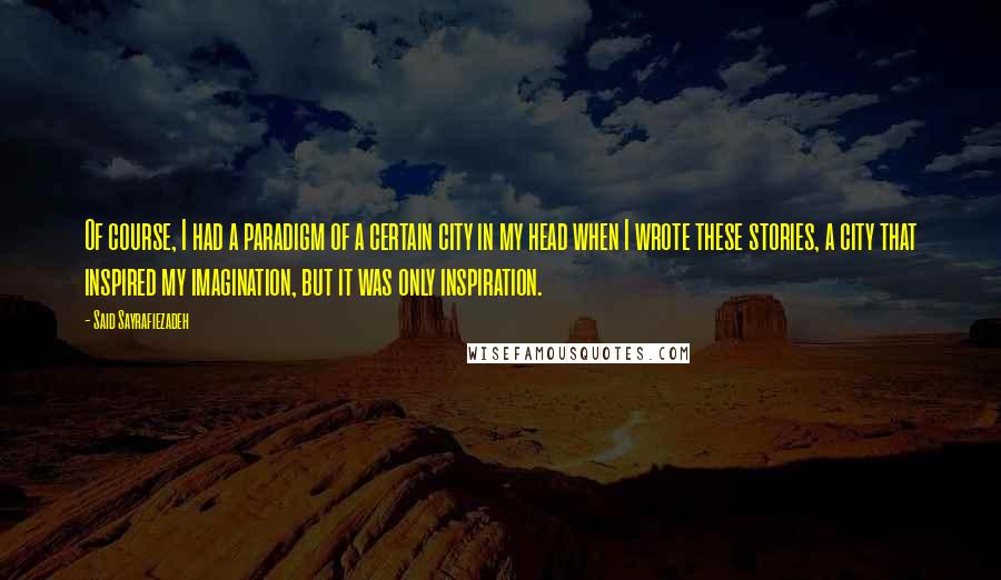 Said Sayrafiezadeh quotes: Of course, I had a paradigm of a certain city in my head when I wrote these stories, a city that inspired my imagination, but it was only inspiration. Said Sayrafiezadeh quotes: Of course, I had a paradigm of a certain city in my head when I wrote these stories, a city that inspired my imagination, but it was only inspiration.