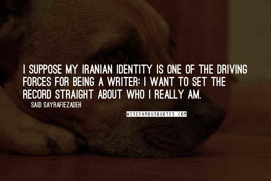 Said Sayrafiezadeh quotes: I suppose my Iranian identity is one of the driving forces for being a writer: I want to set the record straight about who I really am. Said Sayrafiezadeh quotes: I suppose my Iranian identity is one of the driving forces for being a writer: I want to set the record straight about who I really am.