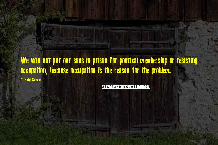 Said Seyam quotes: We will not put our sons in prison for political membership or resisting occupation, because occupation is the reason for the problem. Said Seyam quotes: We will not put our sons in prison for political membership or resisting occupation, because occupation is the reason for the problem.