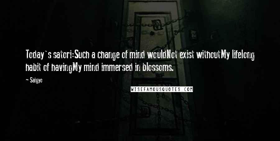 Saigyo quotes: Today's satori:Such a change of mind wouldNot exist withoutMy lifelong habit of havingMy mind immersed in blossoms.