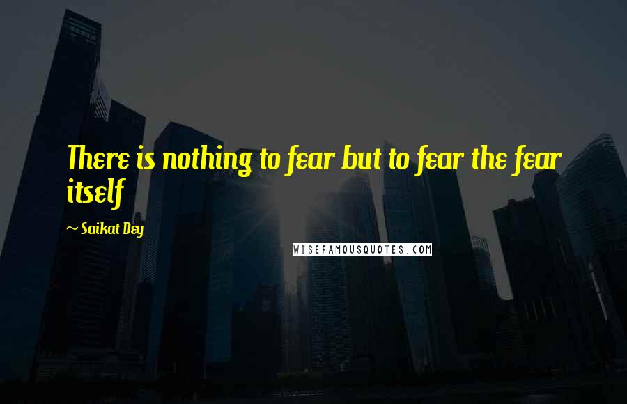Saikat Dey quotes: There is nothing to fear but to fear the fear itself Saikat Dey quotes: There is nothing to fear but to fear the fear itself
