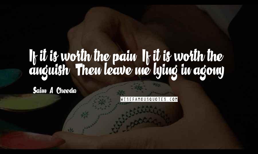 Saim .A. Cheeda quotes: If it is worth the pain. If it is worth the anguish. Then leave me lying in agony.