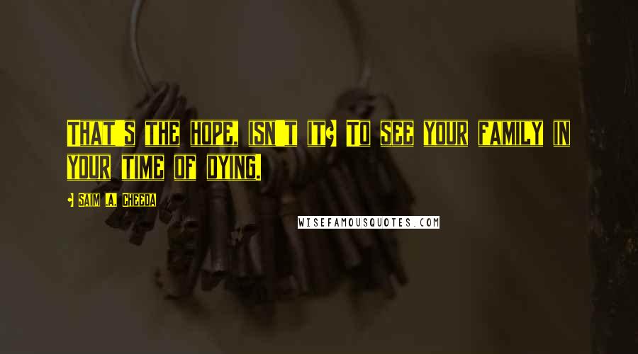 Saim .A. Cheeda quotes: That's the hope, isn't it? To see your family in your time of dying.