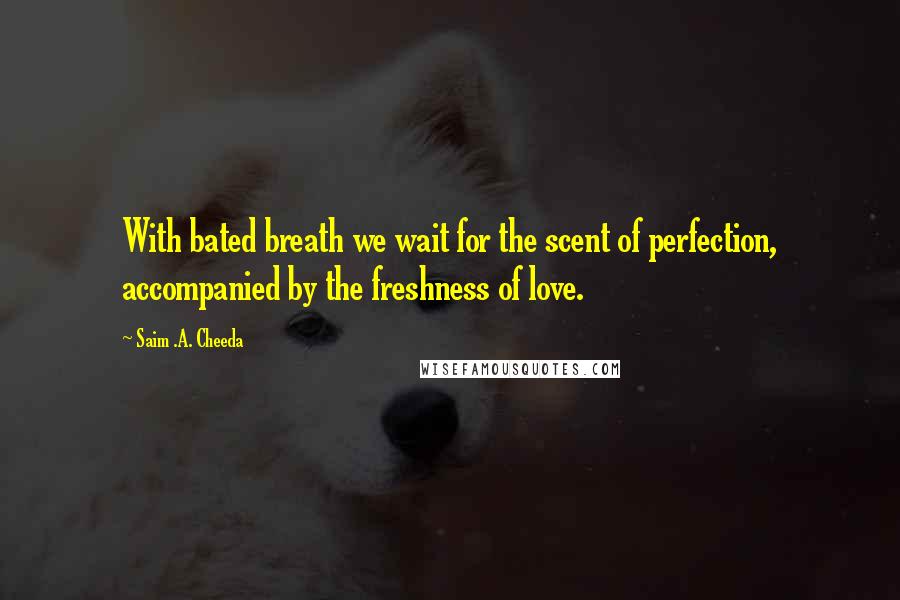 Saim .A. Cheeda quotes: With bated breath we wait for the scent of perfection, accompanied by the freshness of love.