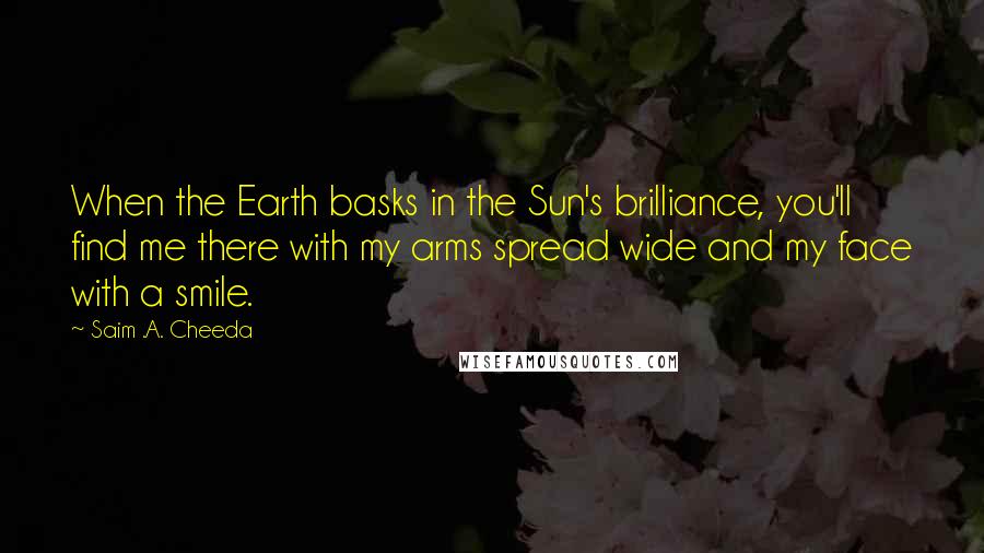Saim .A. Cheeda quotes: When the Earth basks in the Sun's brilliance, you'll find me there with my arms spread wide and my face with a smile.