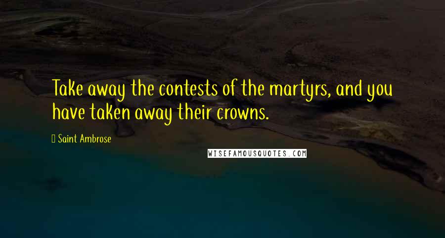Saint Ambrose quotes: Take away the contests of the martyrs, and you have taken away their crowns.