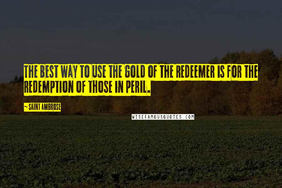 Saint Ambrose quotes: The best way to use the gold of the Redeemer is for the redemption of those in peril.