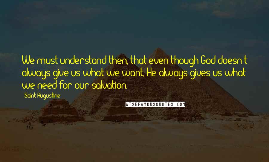 Saint Augustine quotes: We must understand then, that even though God doesn't always give us what we want, He always gives us what we need for our salvation.