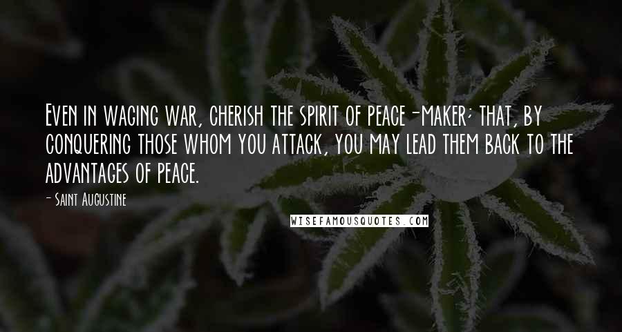 Saint Augustine quotes: Even in waging war, cherish the spirit of peace-maker; that, by conquering those whom you attack, you may lead them back to the advantages of peace.