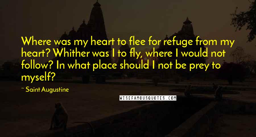Saint Augustine quotes: Where was my heart to flee for refuge from my heart? Whither was I to fly, where I would not follow? In what place should I not be prey to