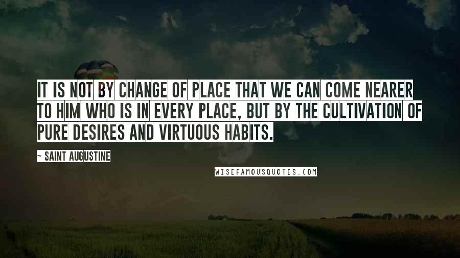 Saint Augustine quotes: It is not by change of place that we can come nearer to Him who is in every place, but by the cultivation of pure desires and virtuous habits.