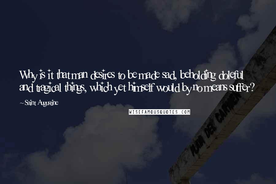 Saint Augustine quotes: Why is it that man desires to be made sad, beholding doleful and tragical things, which yet himself would by no means suffer?