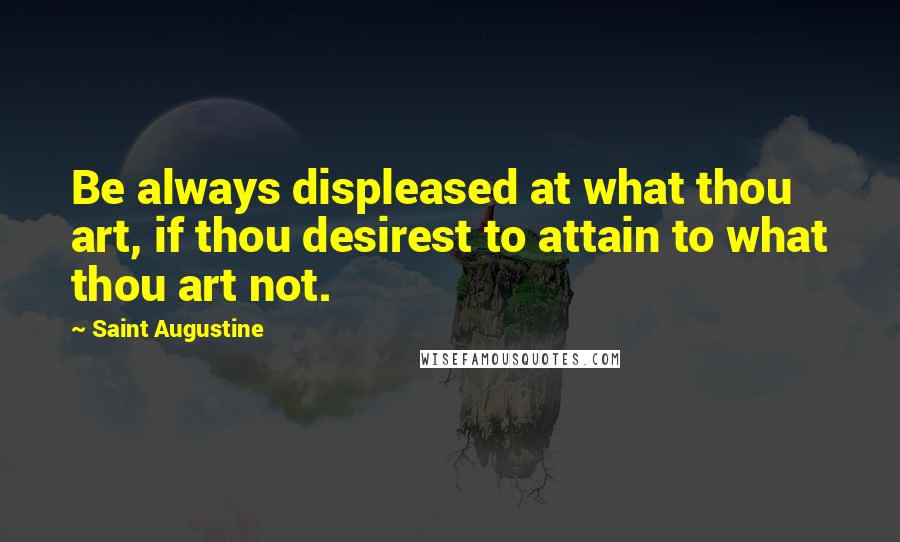 Saint Augustine quotes: Be always displeased at what thou art, if thou desirest to attain to what thou art not.