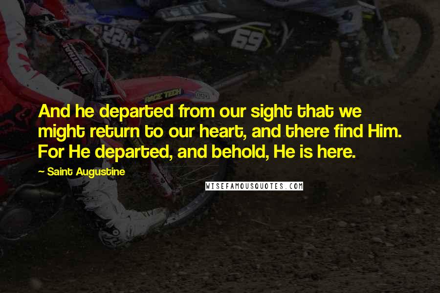 Saint Augustine quotes: And he departed from our sight that we might return to our heart, and there find Him. For He departed, and behold, He is here.