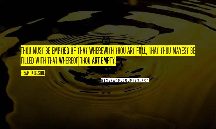 Saint Augustine quotes: Thou must be emptied of that wherewith thou art full, that thou mayest be filled with that whereof thou art empty.