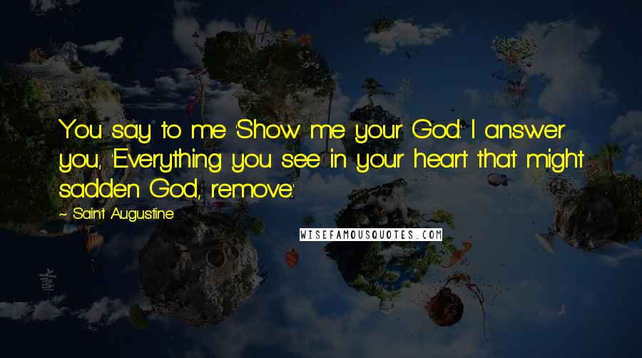 Saint Augustine quotes: You say to me 'Show me your God.' I answer you, 'Everything you see in your heart that might sadden God, remove.'