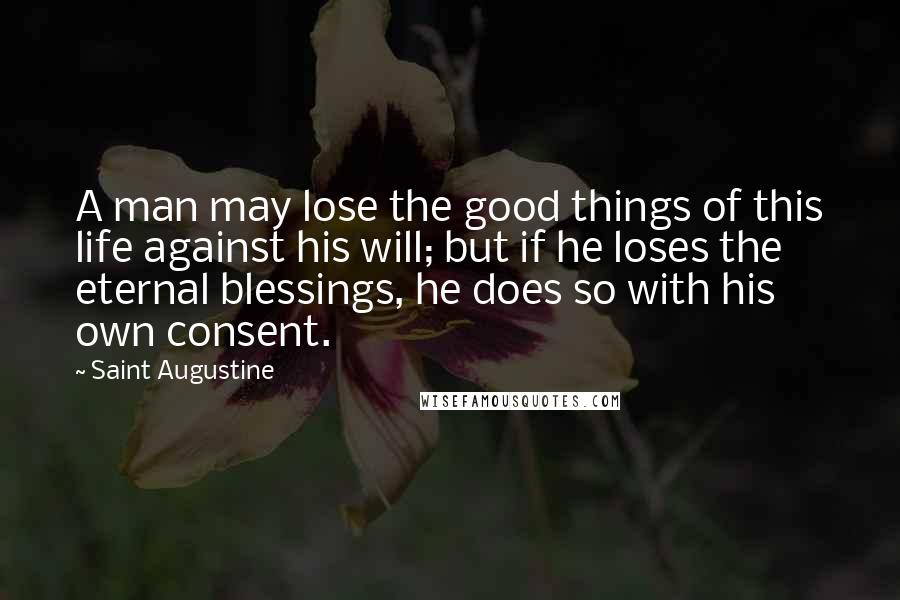 Saint Augustine quotes: A man may lose the good things of this life against his will; but if he loses the eternal blessings, he does so with his own consent.