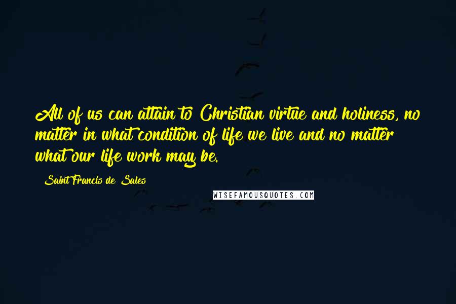 Saint Francis De Sales quotes: All of us can attain to Christian virtue and holiness, no matter in what condition of life we live and no matter what our life work may be. Saint Francis De Sales quotes: All of us can attain to Christian virtue and holiness, no matter in what condition of life we live and no matter what our life work may be.