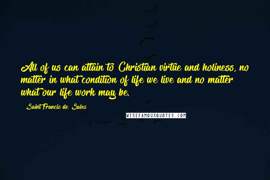 Saint Francis De Sales quotes: All of us can attain to Christian virtue and holiness, no matter in what condition of life we live and no matter what our life work may be.