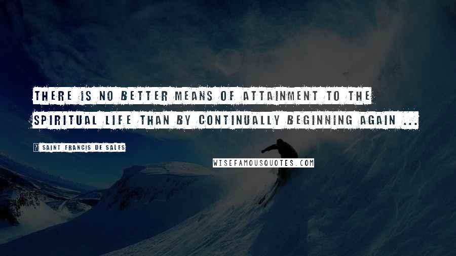 Saint Francis De Sales quotes: There is no better means of attainment to the spiritual life Than by continually beginning again ... Saint Francis De Sales quotes: There is no better means of attainment to the spiritual life Than by continually beginning again ...