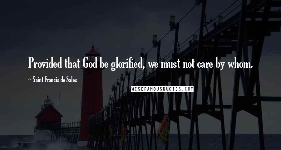 Saint Francis De Sales quotes: Provided that God be glorified, we must not care by whom.