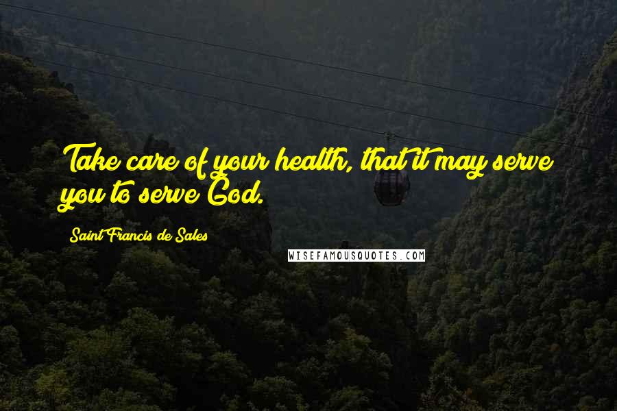 Saint Francis De Sales quotes: Take care of your health, that it may serve you to serve God.