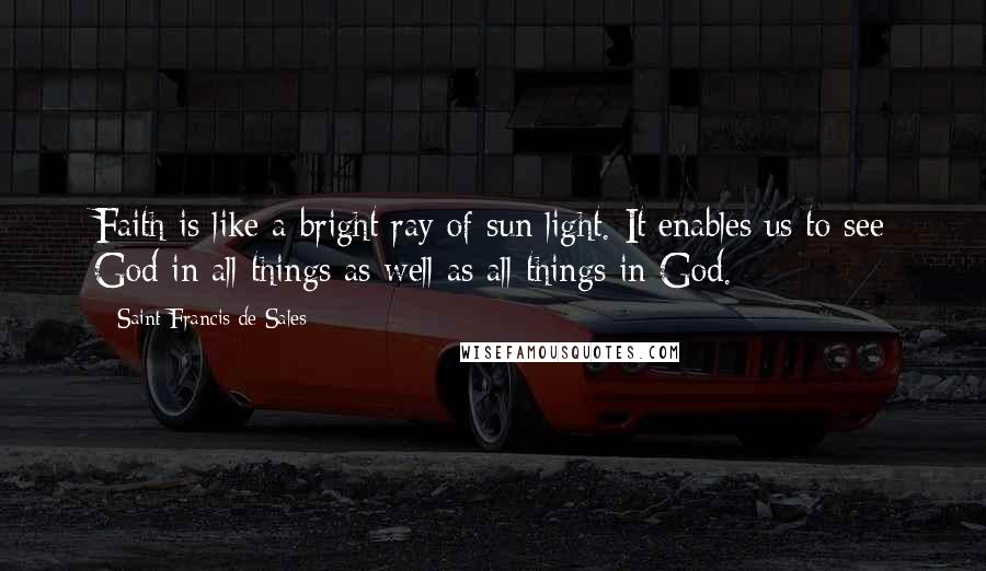 Saint Francis De Sales quotes: Faith is like a bright ray of sun light. It enables us to see God in all things as well as all things in God. Saint Francis De Sales quotes: Faith is like a bright ray of sun light. It enables us to see God in all things as well as all things in God.