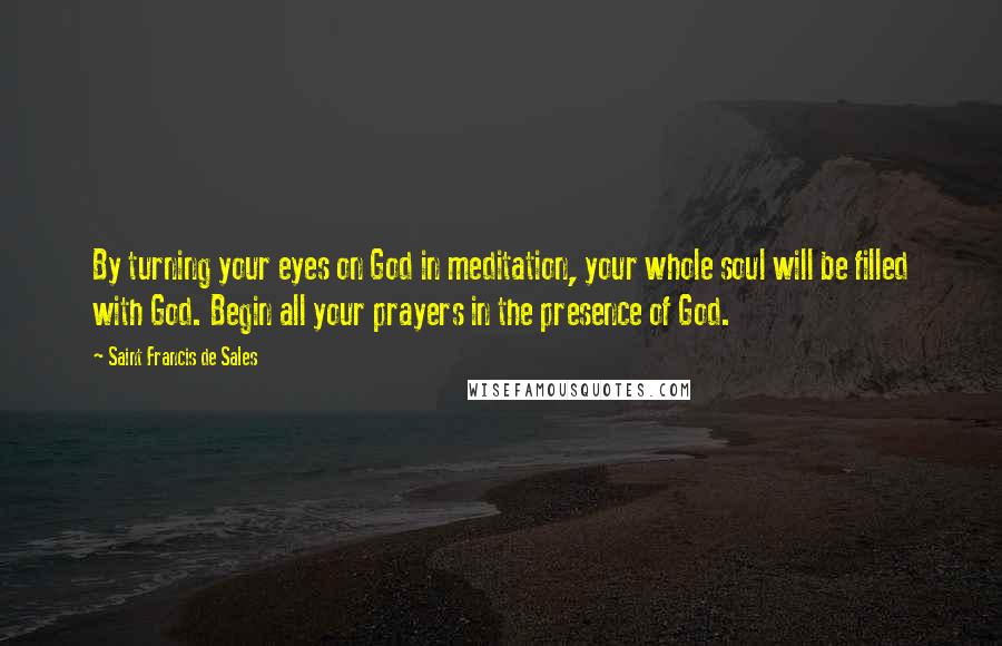 Saint Francis De Sales quotes: By turning your eyes on God in meditation, your whole soul will be filled with God. Begin all your prayers in the presence of God.