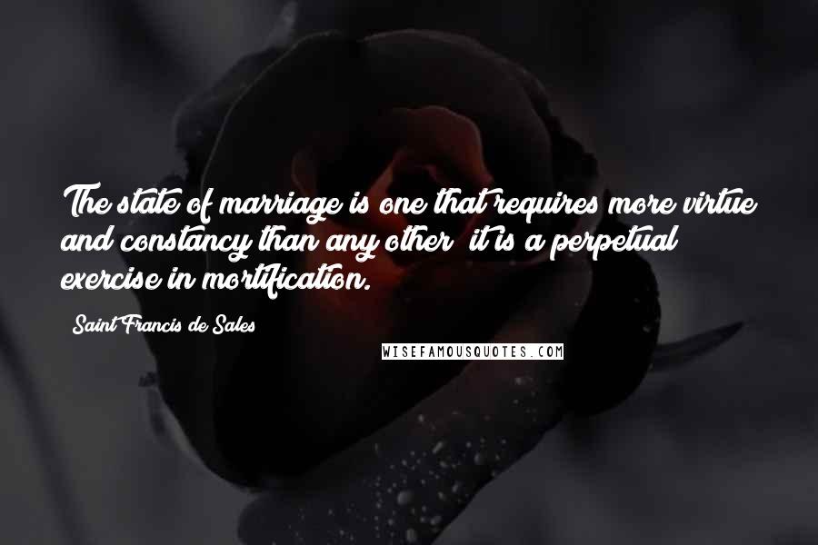 Saint Francis De Sales quotes: The state of marriage is one that requires more virtue and constancy than any other; it is a perpetual exercise in mortification. Saint Francis De Sales quotes: The state of marriage is one that requires more virtue and constancy than any other; it is a perpetual exercise in mortification.
